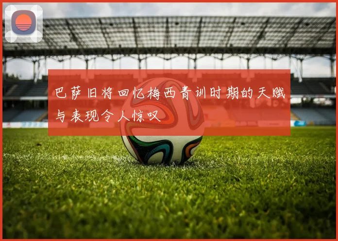 巴萨旧将回忆梅西青训时期的天赋与表现令人惊叹